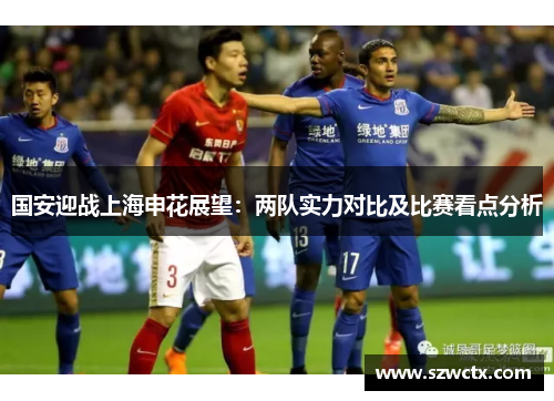 国安迎战上海申花展望：两队实力对比及比赛看点分析